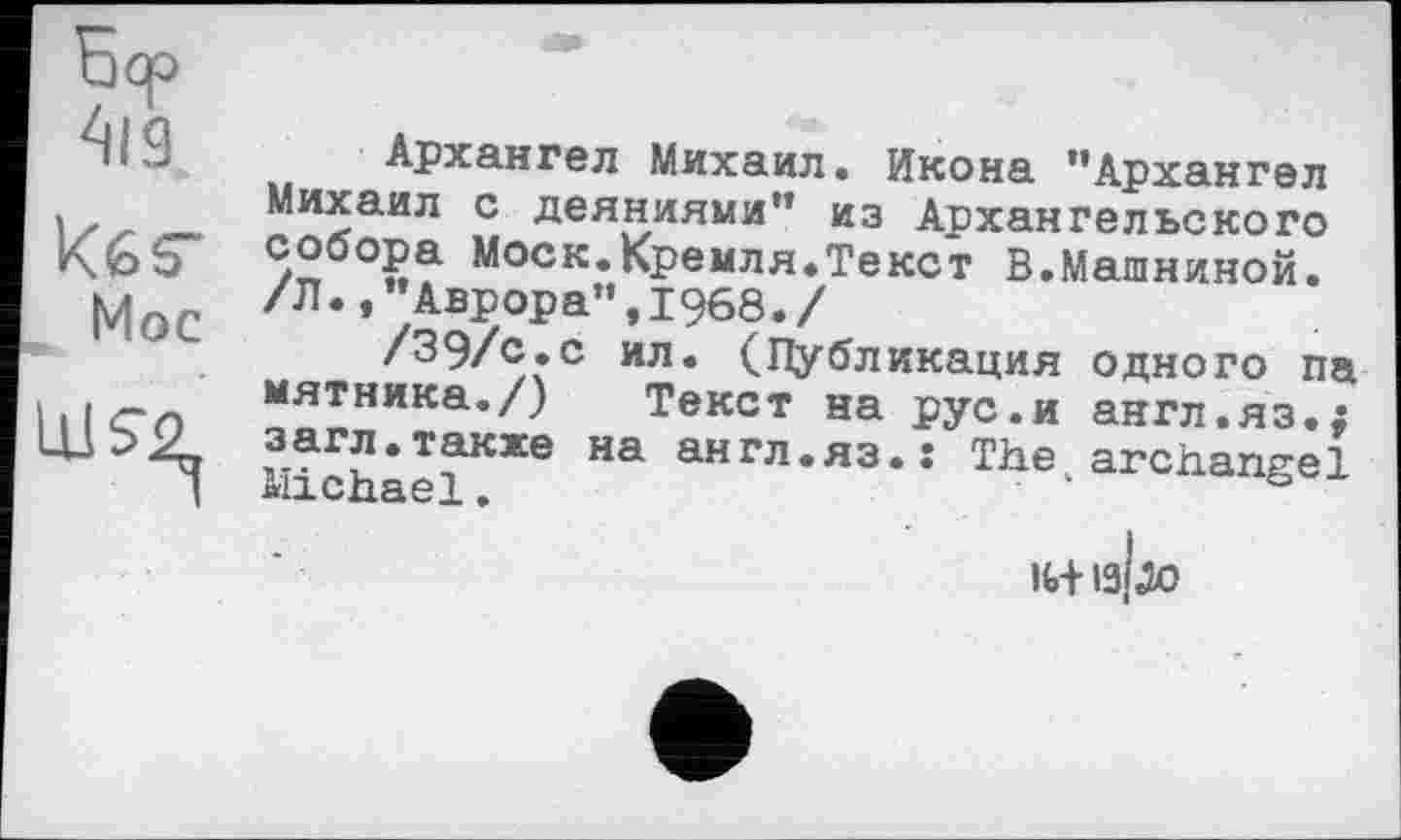 ﻿5до
кбб"
Моє
Архангел Михаил. Икона "Архангел Михаил с деяниями" из Архангельского </2б°?а Моск.Кремля.Текст В.Машинной. /Л.,"Аврора",1968./
/39/с.с ил. (Публикация одного па мятника./) Текст на рус.и англ.яз.; загл.также на англ.яз.: The archangel Michael. • "
ІИ-I3J0